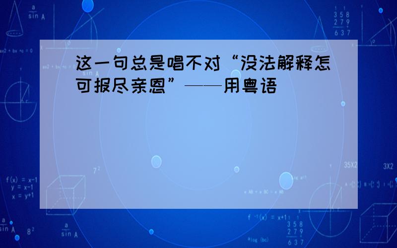 这一句总是唱不对“没法解释怎可报尽亲恩”——用粤语