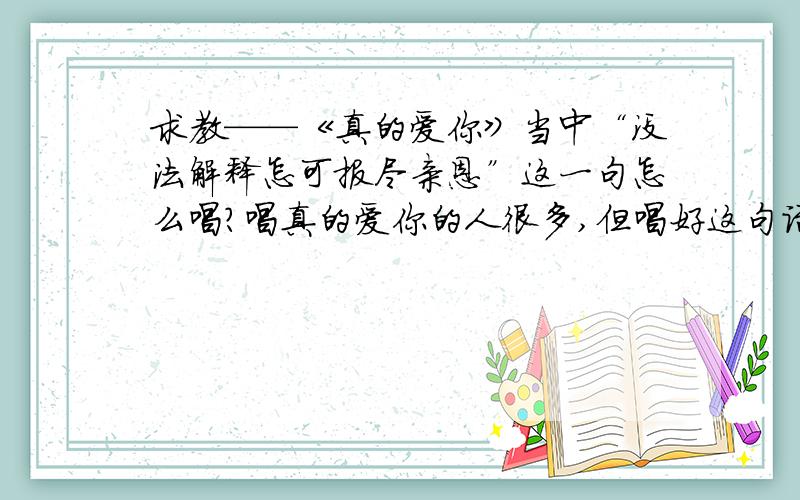 求教——《真的爱你》当中“没法解释怎可报尽亲恩”这一句怎么唱?唱真的爱你的人很多,但唱好这句话的却寥寥无几,我也是乱哄过去的,听了这七八年了都还没有太大的转变