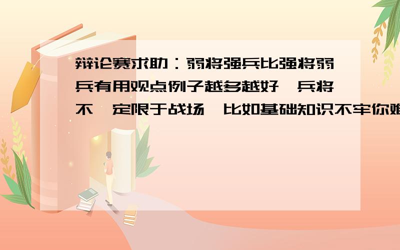 辩论赛求助：弱将强兵比强将弱兵有用观点例子越多越好,兵将不一定限于战场,比如基础知识不牢你难题再能解也没用,亦或者运动会教练安排再好不如运动员跑得快好.还有就是如果对方用田