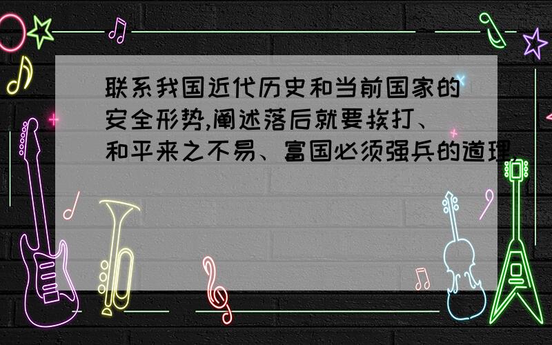 联系我国近代历史和当前国家的安全形势,阐述落后就要挨打、和平来之不易、富国必须强兵的道理,