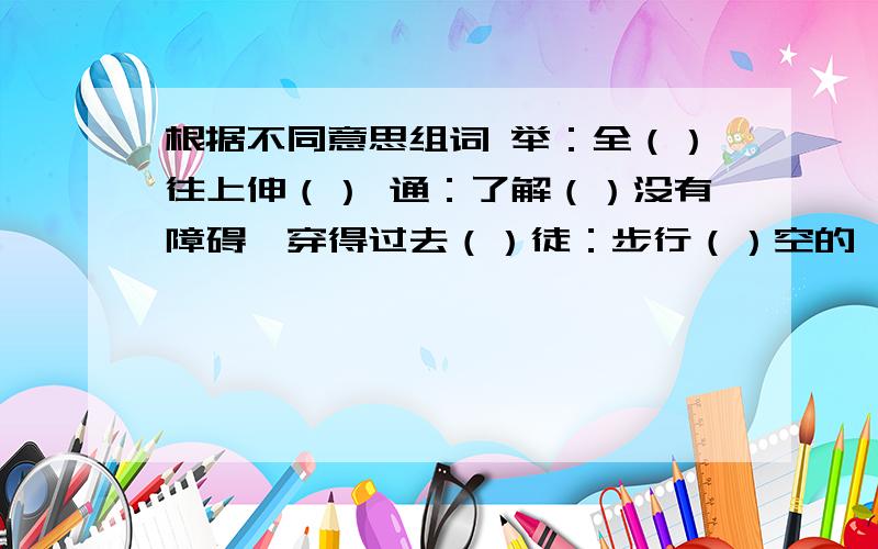 根据不同意思组词 举：全（）往上伸（） 通：了解（）没有障碍,穿得过去（）徒：步行（）空的,没有凭借()欲：想要（）将要（）