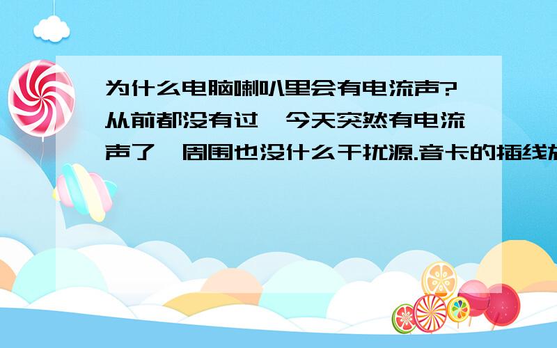 为什么电脑喇叭里会有电流声?从前都没有过,今天突然有电流声了,周围也没什么干扰源.音卡的插线旋转了半天,又重新拔插也没用.试了下关掉声音里面的主音频之类的不相干了也还是有电流