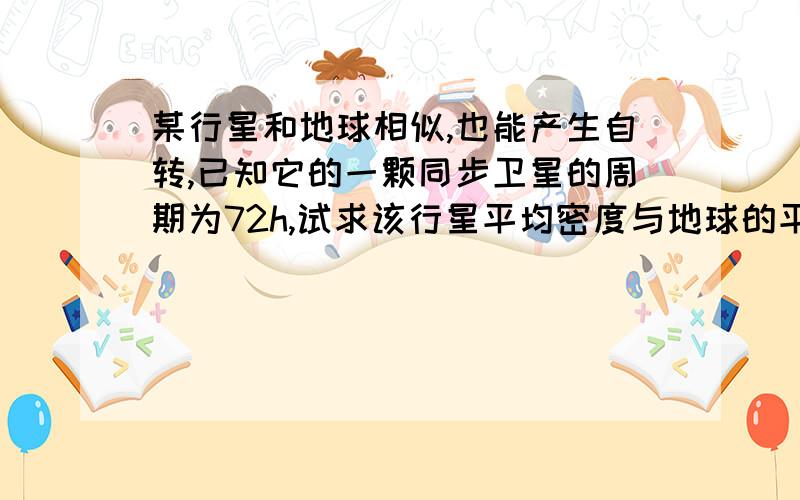 某行星和地球相似,也能产生自转,已知它的一颗同步卫星的周期为72h,试求该行星平均密度与地球的平均密度的比值.（请尽最大努力让我看懂解题过程）