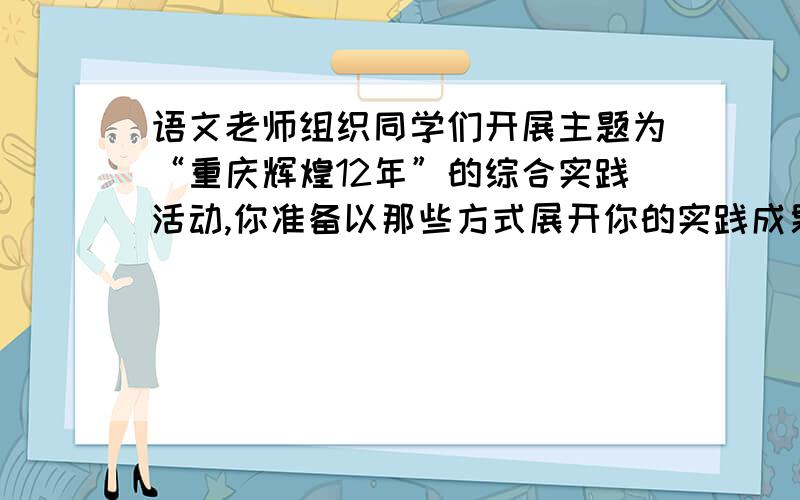 语文老师组织同学们开展主题为“重庆辉煌12年”的综合实践活动,你准备以那些方式展开你的实践成果