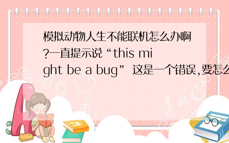 模拟动物人生不能联机怎么办啊?一直提示说“this might be a bug” 这是一个错误,要怎么办阿?