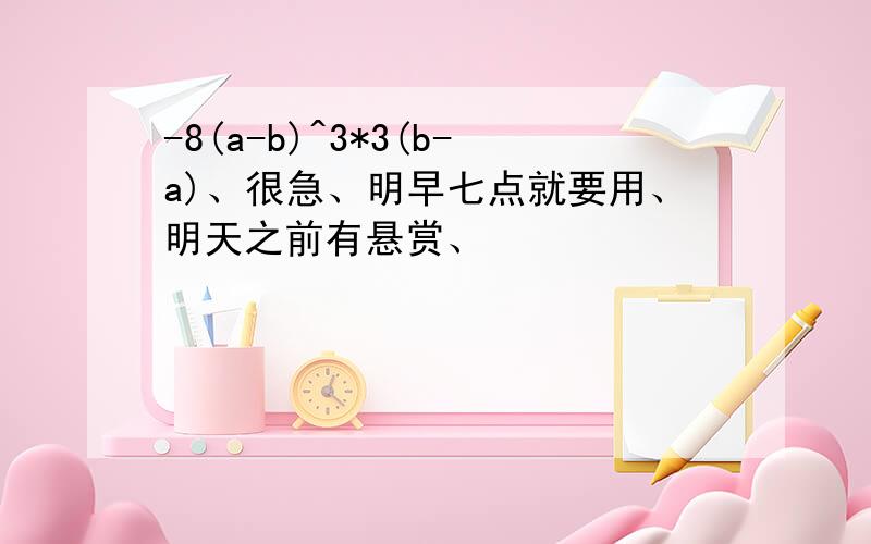 -8(a-b)^3*3(b-a)、很急、明早七点就要用、明天之前有悬赏、