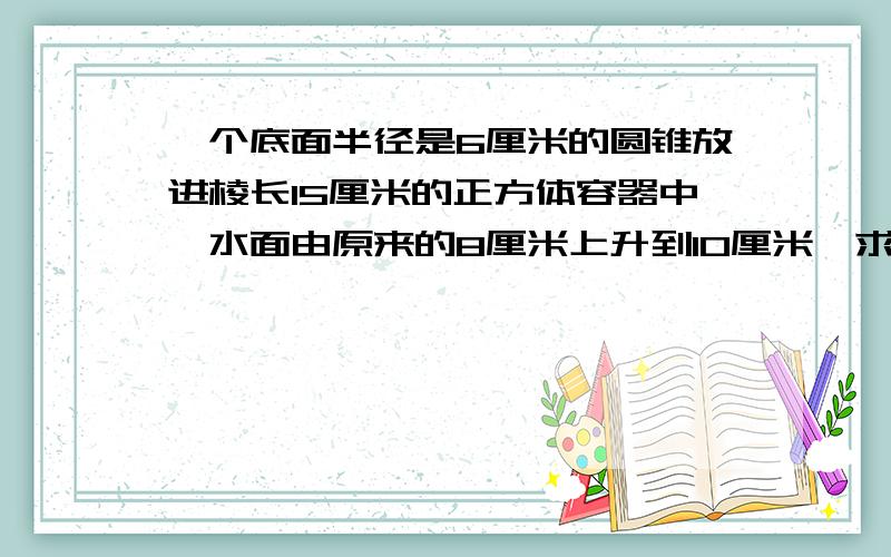 一个底面半径是6厘米的圆锥放进棱长15厘米的正方体容器中,水面由原来的8厘米上升到10厘米,求圆锥的体积.（已知道答案,