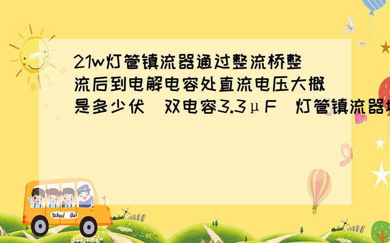 21w灯管镇流器通过整流桥整流后到电解电容处直流电压大概是多少伏（双电容3.3μF）灯管镇流器坏了,灯管不亮,测得镇流器直流电压大概是120v左右,怀疑电容老化,不知直流电压是多少