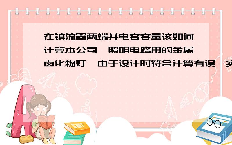 在镇流器两端并电容容量该如何计算本公司一照明电路用的金属卤化物灯,由于设计时符合计算有误,实测电流超过设计电流造成跳闸,而且电源线线径也小了,现在想在灯具的镇流器的两端并联