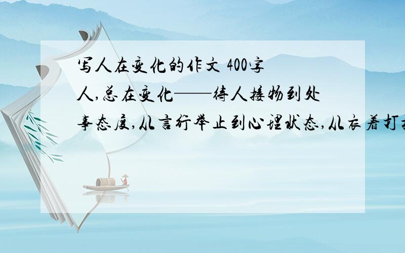 写人在变化的作文 400字 人,总在变化——待人接物到处事态度,从言行举止到心理状态,从衣着打扮到气质风度从兴趣爱好到目标追求,当人生开始一个新阶段的时候,这种变化来的更猛.现在阿,