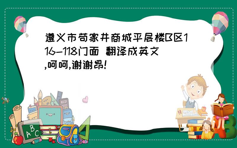 遵义市苟家井商城平层楼B区116-118门面 翻译成英文,呵呵,谢谢昂!