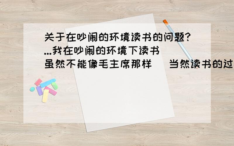 关于在吵闹的环境读书的问题?...我在吵闹的环境下读书（虽然不能像毛主席那样） 当然读书的过程中时不时的会被别人的聊天扰乱 虽然每当读完后都可以把书中剧情复述出来,也包括一些细