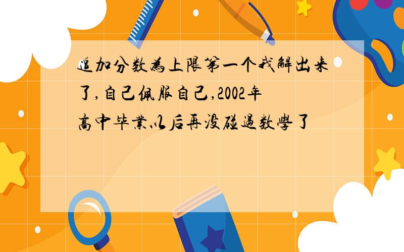 追加分数为上限第一个我解出来了,自己佩服自己,2002年高中毕业以后再没碰过数学了