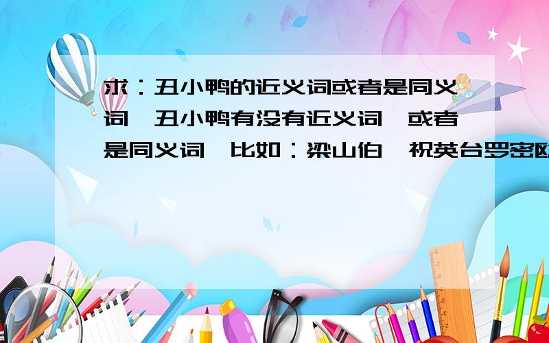 求：丑小鸭的近义词或者是同义词,丑小鸭有没有近义词,或者是同义词,比如：梁山伯,祝英台罗密欧,朱丽叶.丑小鸭,这个是什么呢?主要是想找个情侣网名,我的她就喜欢用丑小鸭这个网名,我弄