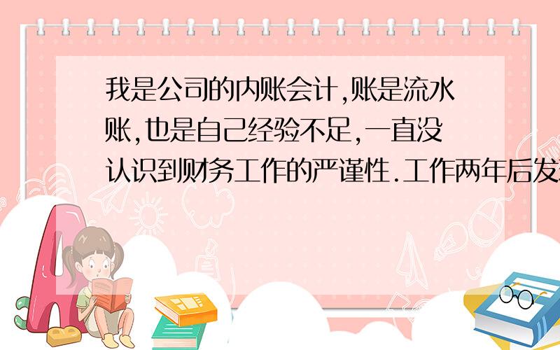 我是公司的内账会计,账是流水账,也是自己经验不足,一直没认识到财务工作的严谨性.工作两年后发现账不平,账上少了16万.还没有具体查到底差到哪了,情况应该有三种：一我账记错了二是我