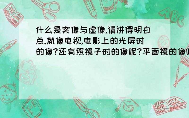 什么是实像与虚像,请讲得明白点.就像电视,电影上的光屏时的像?还有照镜子时的像呢?平面镜的像呢?讲清楚和准确点啊,