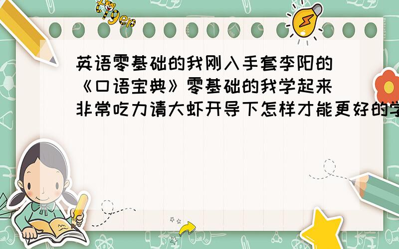 英语零基础的我刚入手套李阳的《口语宝典》零基础的我学起来非常吃力请大虾开导下怎样才能更好的学习英语呢?