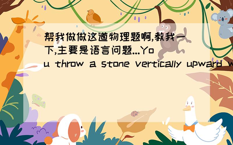 帮我做做这道物理题啊,教我一下,主要是语言问题...You throw a stone vertically upward with an initial speed of 6.3  from a third-story office window.1. If the window is 10  above the ground, find the time the stone is in flight.2. F