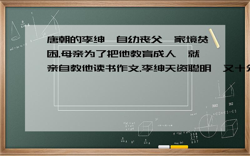 唐朝的李绅,自幼丧父,家境贫困.母亲为了把他教育成人,就亲自教他读书作文.李绅天资聪明,又十分好学,因此,十五岁的时候就能写出挺不错的诗来.     为了读书,李绅借居在一个环境清幽的寺