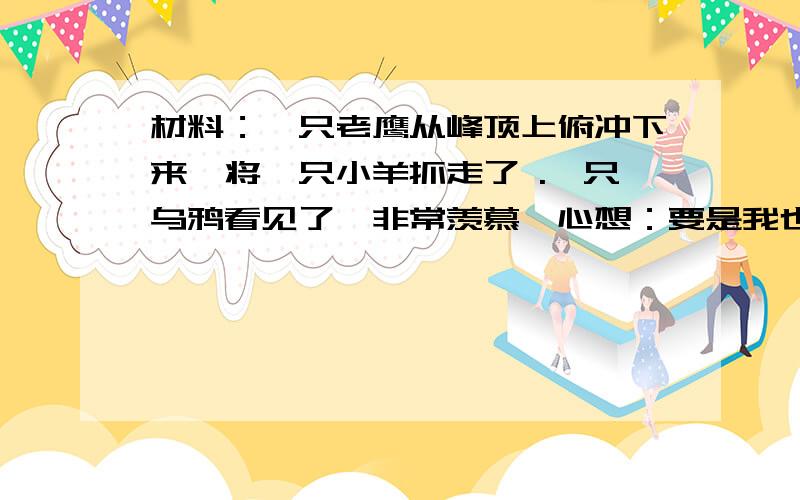 材料：一只老鹰从峰顶上俯冲下来,将一只小羊抓走了 .一只乌鸦看见了,非常羡慕,心想：要是我也有这样的本领该多好啊!于是乌鸦模仿老鹰的俯冲姿势拼命练习.一天,乌鸦觉得自己练的很棒