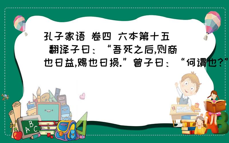 孔子家语 卷四 六本第十五  翻译子曰：“吾死之后,则商也日益,赐也日损.”曾子曰：“何谓也?”子曰：“商也好与贤己者处,赐也好说不若己者.不知其子视其父,不知其人视其友,不知其君视