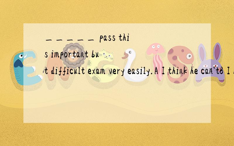 _____ pass this important but difficult exam very easily.A I think he can'tB I believe he can'tC I don't think he canD I dont't think he must