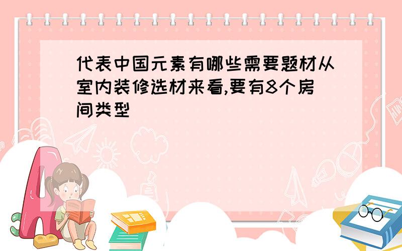 代表中国元素有哪些需要题材从室内装修选材来看,要有8个房间类型