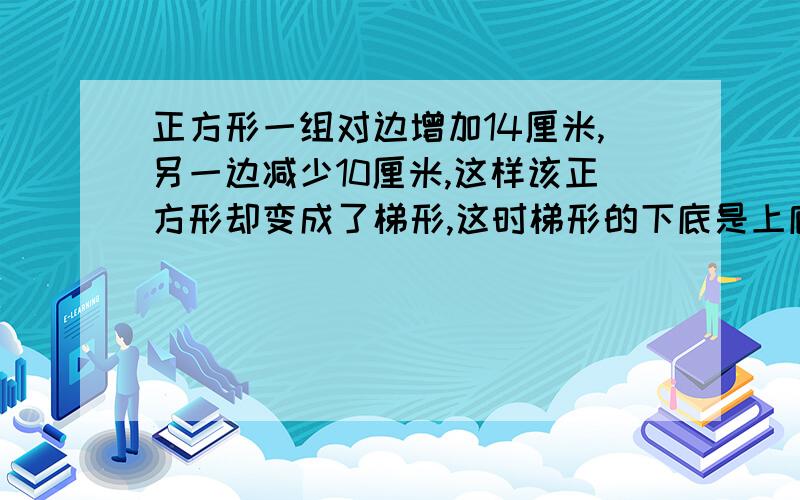 正方形一组对边增加14厘米,另一边减少10厘米,这样该正方形却变成了梯形,这时梯形的下底是上底的5倍,求求梯形的面积？