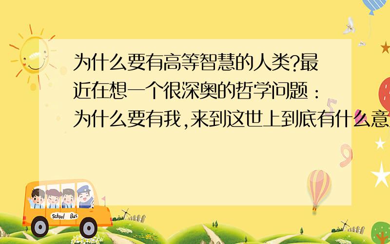 为什么要有高等智慧的人类?最近在想一个很深奥的哲学问题：为什么要有我,来到这世上到底有什么意义.有了我也就算了,为什么还要给我们人类自主思考的能力,如果只是一种只会干活的生