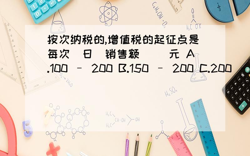 按次纳税的,增值税的起征点是每次(日)销售额( )元 A.100 – 200 B.150 – 200 C.200 – 300 D.3