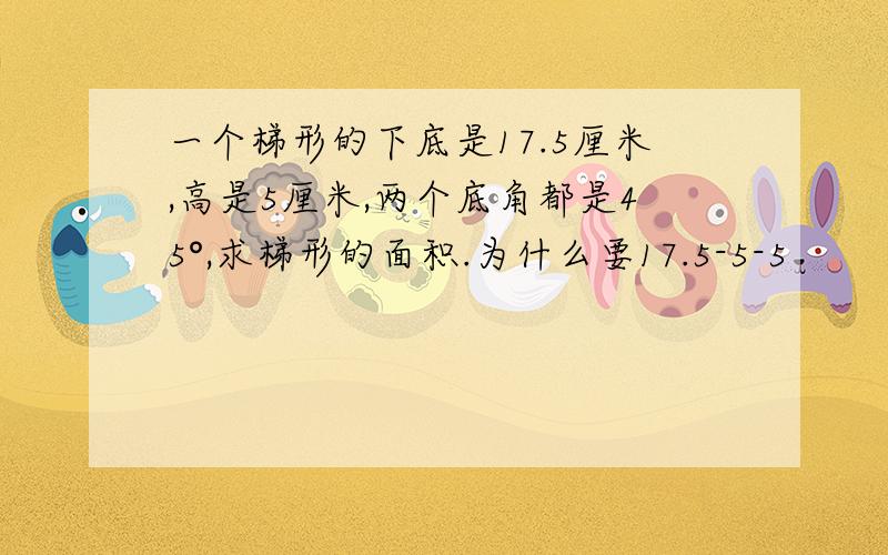 一个梯形的下底是17.5厘米,高是5厘米,两个底角都是45°,求梯形的面积.为什么要17.5-5-5