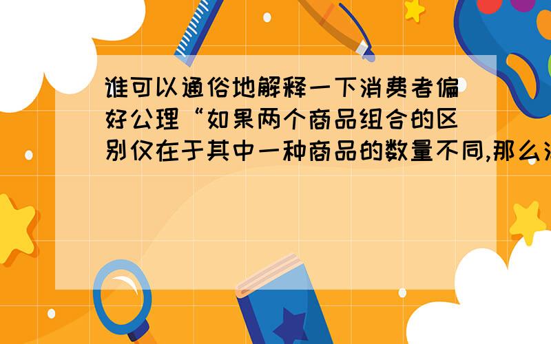 谁可以通俗地解释一下消费者偏好公理“如果两个商品组合的区别仅在于其中一种商品的数量不同,那么消费者总是偏好于含有这种商品数量较多的那个组合”,