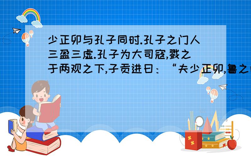 少正卯与孔子同时.孔子之门人三盈三虚.孔子为大司寇,戮之于两观之下,子贡进曰：“夫少正卯,鲁之闻人.夫子诛之,得无失乎?”孔子曰：“人有恶者五,而盗窃不与焉：一曰心达而险,二曰行僻