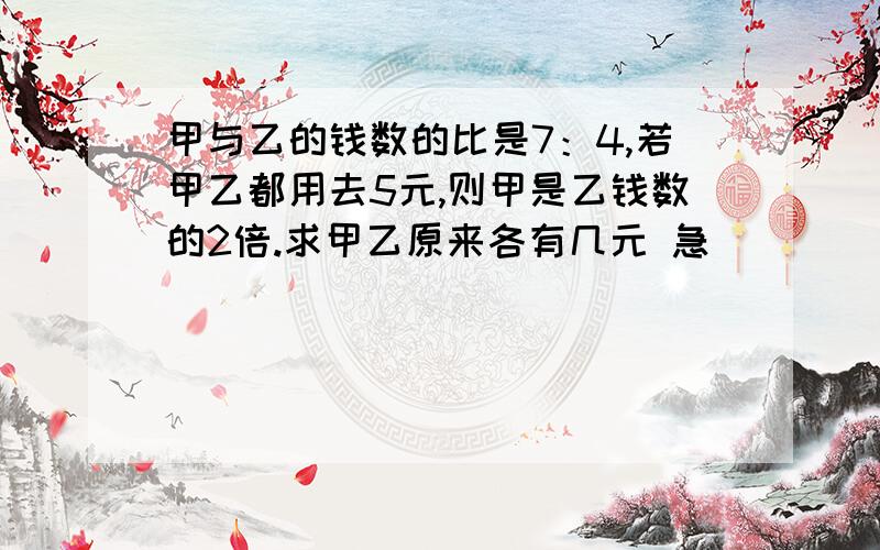 甲与乙的钱数的比是7：4,若甲乙都用去5元,则甲是乙钱数的2倍.求甲乙原来各有几元 急