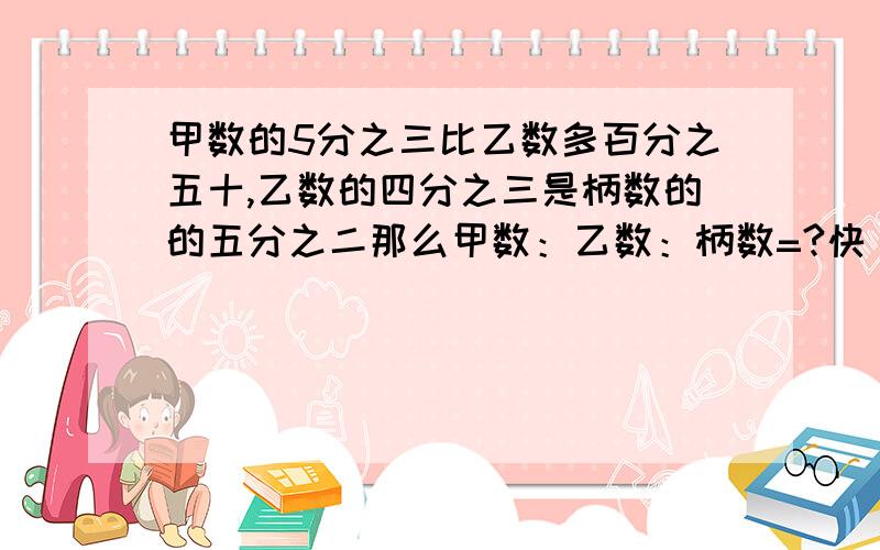 甲数的5分之三比乙数多百分之五十,乙数的四分之三是柄数的的五分之二那么甲数：乙数：柄数=?快