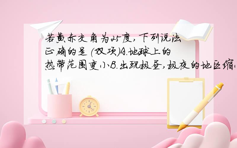 若黄赤交角为25度,下列说法正确的是(双项)A.地球上的热带范围变小B.出现极昼,极夜的地区缩小C.上海夏季的白天进一步变长D.广州一年中正午太阳高度有两次为90度