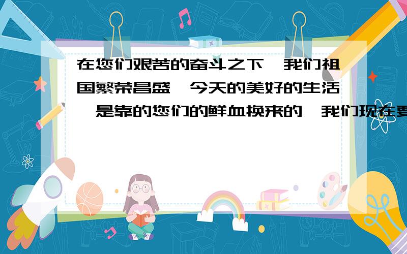 在您们艰苦的奋斗之下,我们祖国繁荣昌盛,今天的美好的生活,是靠的您们的鲜血换来的,我们现在要好好学