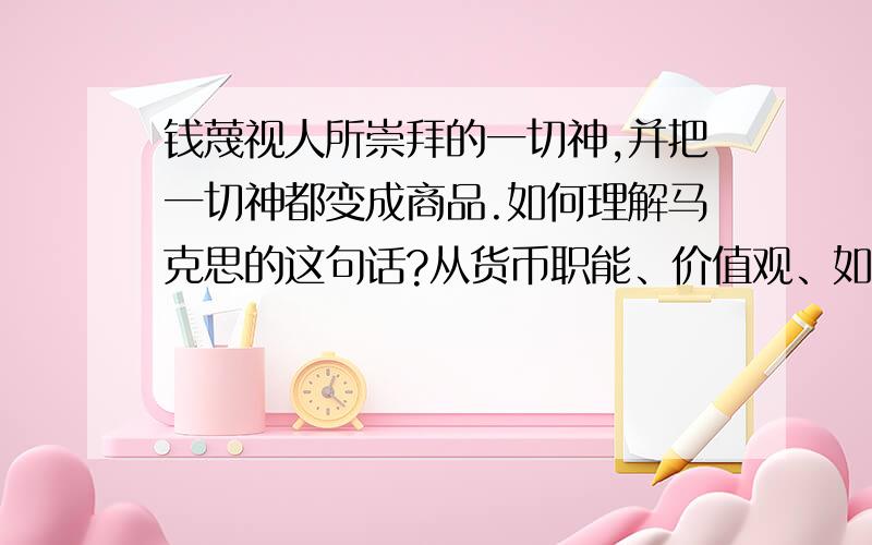 钱蔑视人所崇拜的一切神,并把一切神都变成商品.如何理解马克思的这句话?从货币职能、价值观、如何解决价值观等方面回答