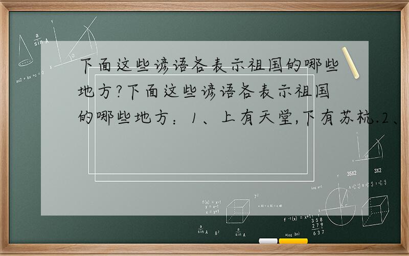 下面这些谚语各表示祖国的哪些地方?下面这些谚语各表示祖国的哪些地方：1、上有天堂,下有苏杭.2、峨眉天下秀,三峡天下雄.3、五岳归来不看山,黄山归来不看岳.4、桂林山水甲天下,阳朔山