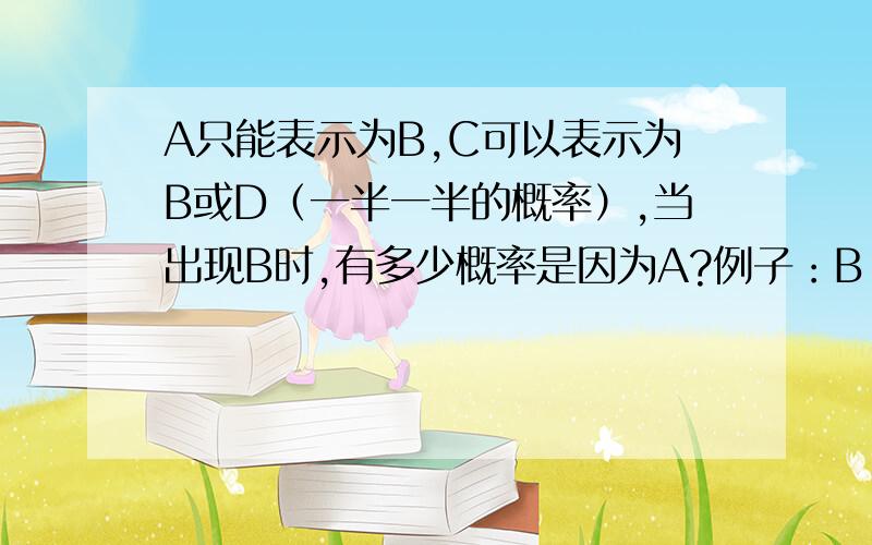 A只能表示为B,C可以表示为B或D（一半一半的概率）,当出现B时,有多少概率是因为A?例子：B：下午小明就不回家了 A：表示小明下午没有回家 C：要求小明下午不用回家 D：下午小明就不用回家