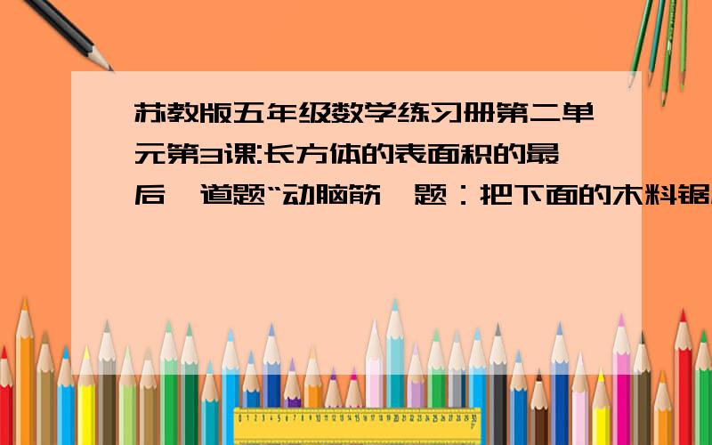 苏教版五年级数学练习册第二单元第3课:长方体的表面积的最后一道题“动脑筋,题：把下面的木料锯成两块长方体木料,表面积最多可增加多少平方分米,最少可增加多少平方分米?长方体的长