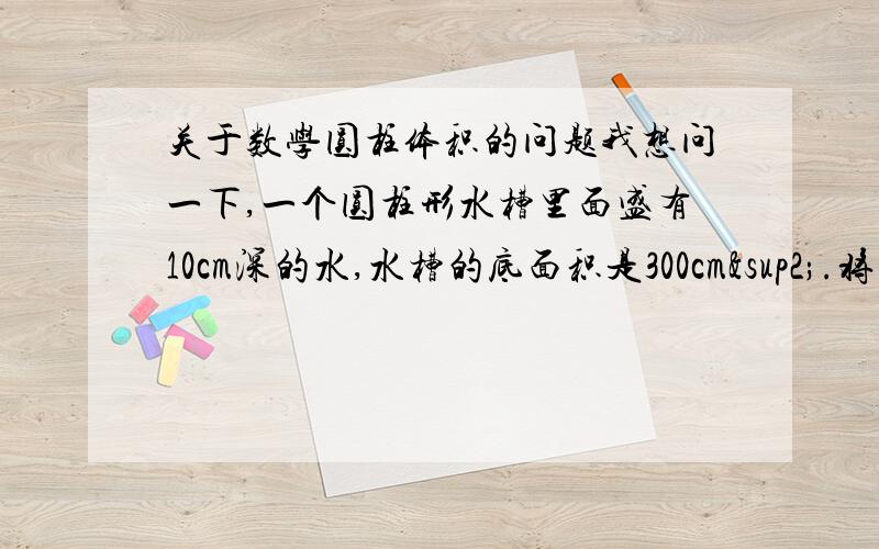 关于数学圆柱体积的问题我想问一下,一个圆柱形水槽里面盛有10cm深的水,水槽的底面积是300cm².将一个棱长6cm的正方形铁块放入水中,水面将上升几厘米?