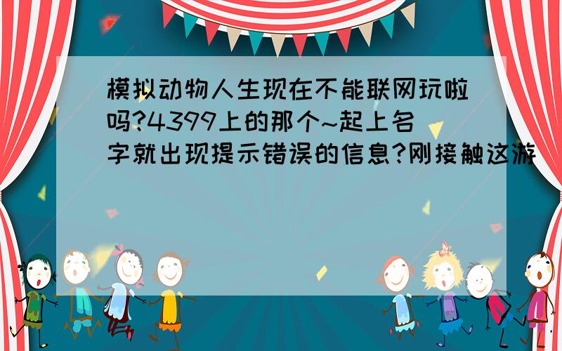 模拟动物人生现在不能联网玩啦吗?4399上的那个~起上名字就出现提示错误的信息?刚接触这游