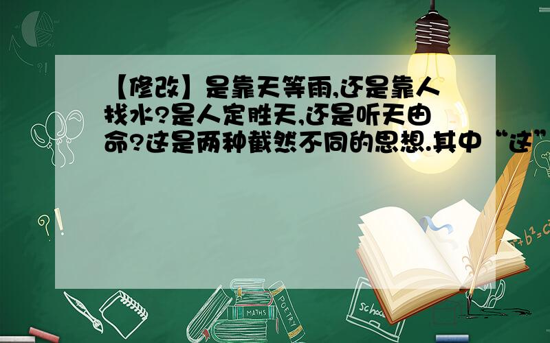 【修改】是靠天等雨,还是靠人找水?是人定胜天,还是听天由命?这是两种截然不同的思想.其中“这”指代不明,请修改.