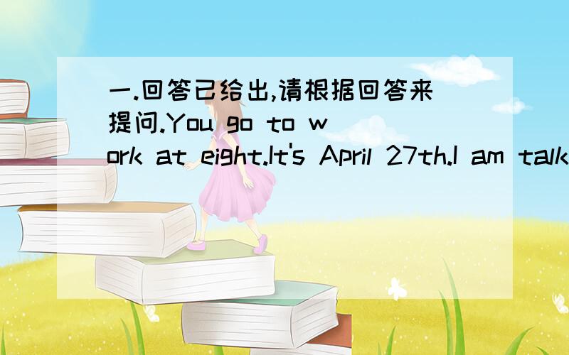 一.回答已给出,请根据回答来提问.You go to work at eight.It's April 27th.I am talking about the film.I go in for basketball.I have caught a bad cough.My uncle will take bus No.5.I am writing with my old pen.My sister began to learn Englis