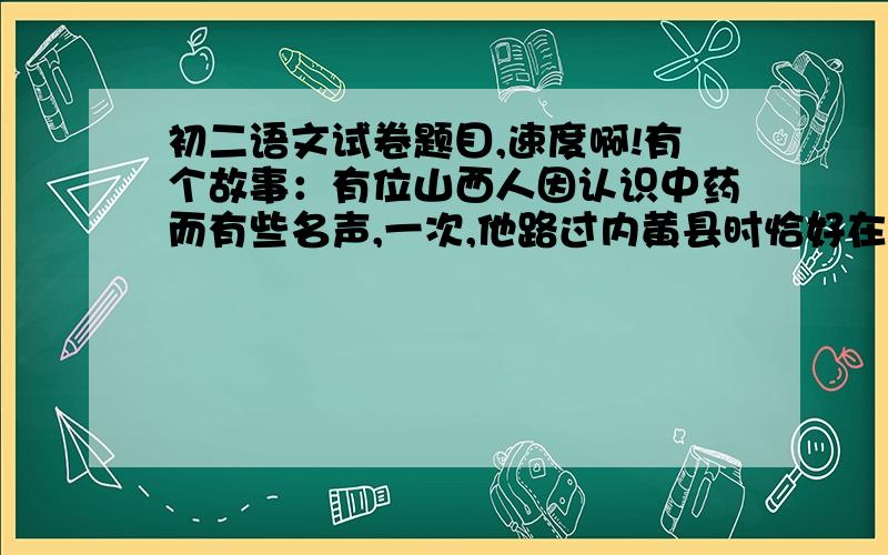 初二语文试卷题目,速度啊!有个故事：有位山西人因认识中药而有些名声,一次,他路过内黄县时恰好在一个药铺停留,有人用纸包着羊胎给他看,欺骗他说：“这是上好的鹿胎啊!”山西人用眼斜