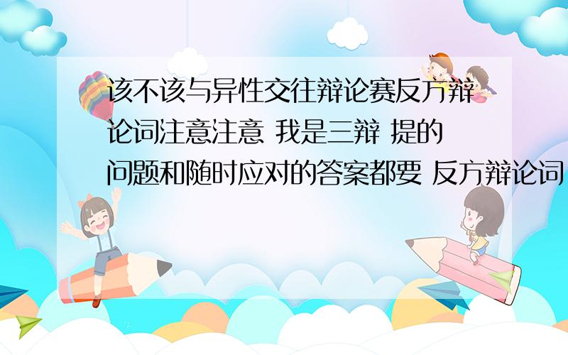 该不该与异性交往辩论赛反方辩论词注意注意 我是三辩 提的问题和随时应对的答案都要 反方辩论词!八点半之前多给10分