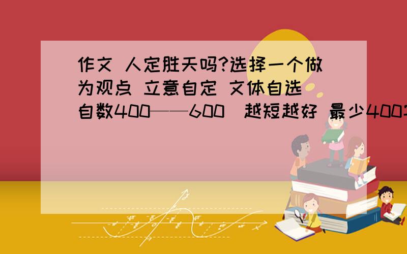 作文 人定胜天吗?选择一个做为观点 立意自定 文体自选 自数400——600（越短越好 最少400字）