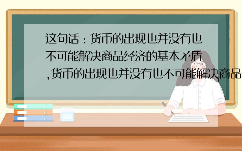 这句话：货币的出现也并没有也不可能解决商品经济的基本矛盾,货币的出现也并没有也不可能解决商品经济的基本矛盾,即私人劳动和社会劳动的矛盾,反而使矛盾更加扩大和加深了 不理解这