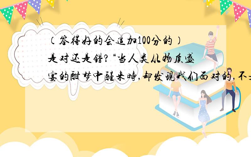 （答得好的会追加100分的）是对还是错?“当人类从物质盛宴的酣梦中醒来时,却发现我们面对的,不是花丛锦簇的夏日,而是冰冻冷酷的冬夜”